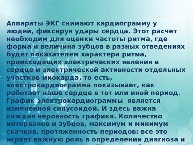 Аппараты ЭКГ снимают кардиограмму у людей, фиксируя удары сердца. Этот расчет необходим для оценки частоты ритма, где форма и величина зубцов в разных отведениях будет показателем характера ритма, происходящих электрических явления в сердце и электрической активности отдельных участков миокарда, то есть, электрокардиограмма показывает, как работает наше сердце в тот или иной период. График электрокардиограммы является измененной синусоидой. И здесь важна каждая неровность графика. Количество интервалов и зубцов, максимум и минимум скачков, протяженность периодов: все это играет важную роль в определении диагноза и правильности лечения. При расшифровке результатов ЭКГ проводят измерение продолжительности интервалов между ее составляющими. 