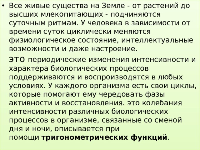 Все живые существа на Земле - от растений до высших млекопитающих - подчиняются суточным ритмам. У человека в зависимости от времени суток циклически меняются физиологическое состояние, интеллектуальные возможности и даже настроение.  это периодические изменения интенсивности и характера биологических процессов поддерживаются и воспроизводятся в любых условиях. У каждого организма есть свои циклы, которые помогают ему чередовать фазы активности и восстановления. это колебания интенсивности различных биологических процессов в организме, связанные со сменой дня и ночи, описывается при помощи  тригонометрических функций . 