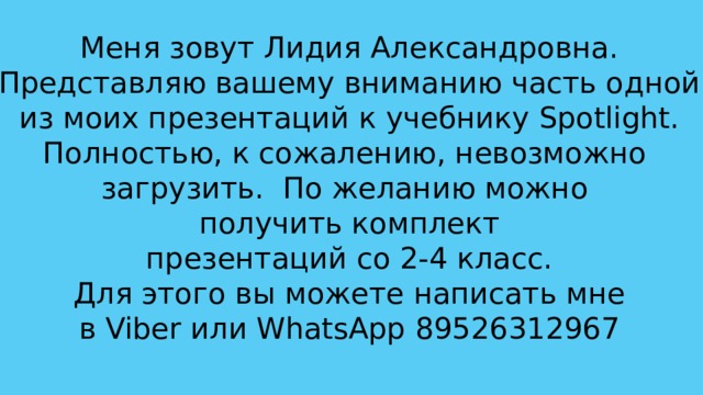 Меня зовут Лидия Александровна. Представляю вашему вниманию часть одной  из моих презентаций к учебнику Spotlight. Полностью, к сожалению, невозможно загрузить. По желанию можно получить комплект презентаций со 2-4 класс. Для этого вы можете написать мне в Viber или WhatsApp 89526312967 