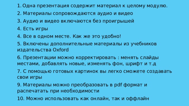 Одна презентация содержит материал к целому модулю. 2. Материалы сопровождаются аудио и видео 3. Аудио и видео включаются без проигрышей 4. Есть игры 4. Все в одном месте. Как же это удобно! 5. Включены дополнительные материалы из учебников издательства Oxford 6. Презентации можно корректировать : менять слайды местами, добавлять новые, изменять фон, шрифт и т.д 7. С помощью готовых картинок вы легко сможете создавать свои игры 9. Материалы можно преобразовать в pdf формат и распечатать при необходимости 10. Можно использовать как онлайн, так и оффлайн 