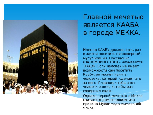 Главной мечетью является КААБА в городе МЕККА . Вставка рисунка Именно КААБУ должен хоть раз в жизни посетить правоверный мусульманин. Посещение (ПАЛОМНИЧЕСТВО) – называется ХАДЖ. Если человек не имеет возможности сам посетить Каабу, он может нанять человека, который сделает это за него. Главное, чтобы этот человек ранее, хотя бы раз совершил хадж. Однако первой мечетью в Мекке считается дом сподвижника пророка Мухаммада Аммара ибн Ясира. 