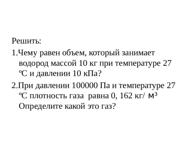 Решить: 1.Чему равен объем, который занимает водород массой 10 кг при температуре 27 ºС и давлении 10 кПа? 2.При давлении 100000 Па и температуре 27 ºС плотность газа равна 0, 162 кг/ м 3 Определите какой это газ?