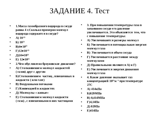 ЗАДАНИЕ 4. Тест   3. При повышении температуры газа в запаянном сосуде его давление увеличивается. Это объясняется тем, что с повышение температуры: А) Увеличиваются размеры молекул Б) Увеличивается потенциальная энергия молекул газа В) Увеличивается объем сосуда Г) Увеличивается расстояние между молекулами Д) Правильными являются А) и Г) Е) Увеличивается энергия движения молекул газа 4. Какое давление оказывает газ концентрацией 10 23 м -3 при температуре 27С А) 414кПа Б)829МПа В) 0,414МПа Г)4,14Па Д) 829Па Е)414Па 1.Масса газообразного водорода в сосуде равна 4 г.Сколько примерно молекул водорода содержится в сосуде? А) 10 -23 Б) 10 23 В)4●10 23 Г)12●10 -23 Д)24●10 23 Е) 12●10 23 2.Чем обусловлено броуновское движение? А) Столкновением молекул жидкостей ( газов) друг с другом Б)Столкновением частиц , взвешенных в жидкости ( или газе) В) Воздушными потоками Г) Конвекцией в жидкостях Д) Молекулы « живые» Е) Столкновением молекул жидкости ( газа) , с взвешенными в них частицами