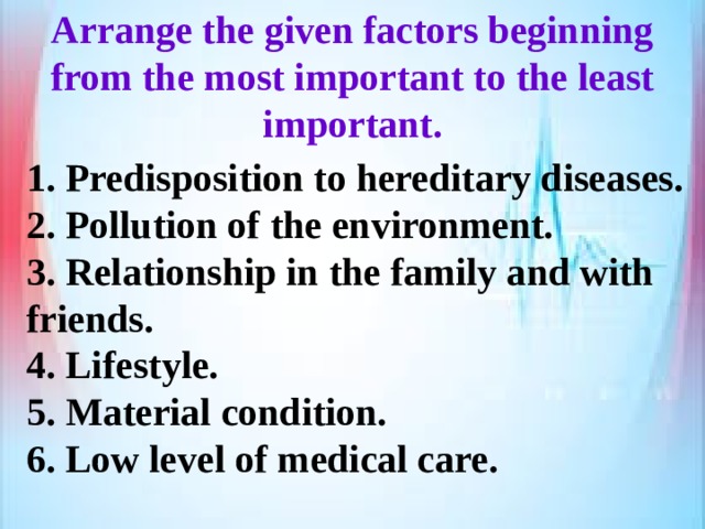 Arrange the given factors beginning from the most important to the least important. 1. Predisposition to hereditary diseases. 2. Pollution of the environment. 3. Relationship in the family and with friends. 4. Lifestyle. 5. Material condition. 6. Low level of medical care. 