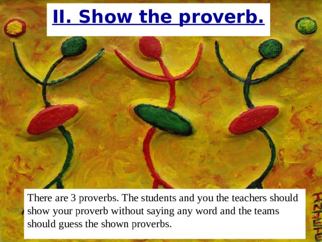 II. Show the proverb. There are 3 proverbs. The students and you the teachers should show your proverb without saying any word and the teams should guess the shown proverbs.  