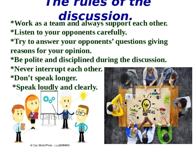 The rules of the discussion. *Work as a team and always support each other. *Listen to your opponents carefully. *Try to answer your opponents’ questions giving reasons for your opinion. *Be polite and disciplined during the discussion. *Never interrupt each other. *Don’t speak longer.  *Speak loudly and clearly. 