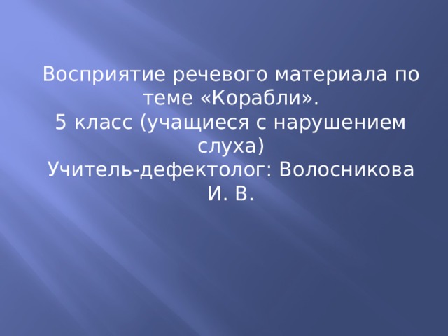 Восприятие речевого материала по теме «Корабли». 5 класс (учащиеся с нарушением слуха) Учитель-дефектолог: Волосникова И. В. 