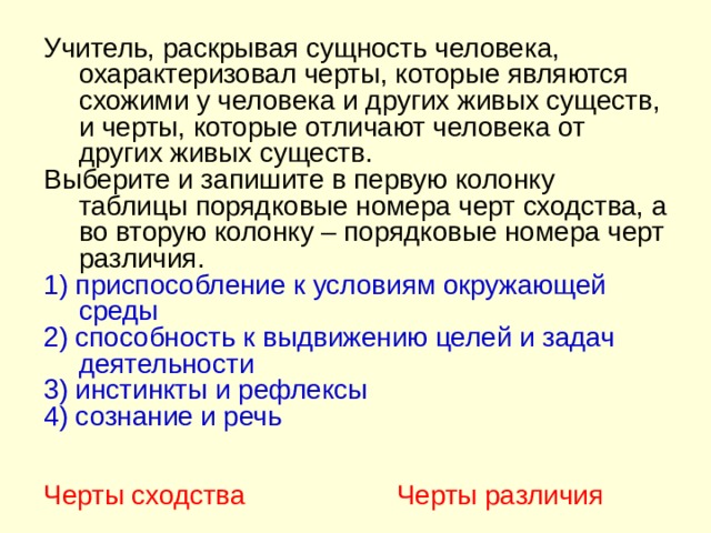 Учитель, раскрывая сущность человека, охарактеризовал черты, которые являются схожими у человека и других живых существ, и черты, которые отличают человека от других живых существ. Выберите и запишите в первую колонку таблицы порядковые номера черт сходства, а во вторую колонку – порядковые номера черт различия. 1) приспособление к условиям окружающей среды 2) способность к выдвижению целей и задач деятельности 3) инстинкты и рефлексы 4) сознание и речь Черты сходства Черты различия 