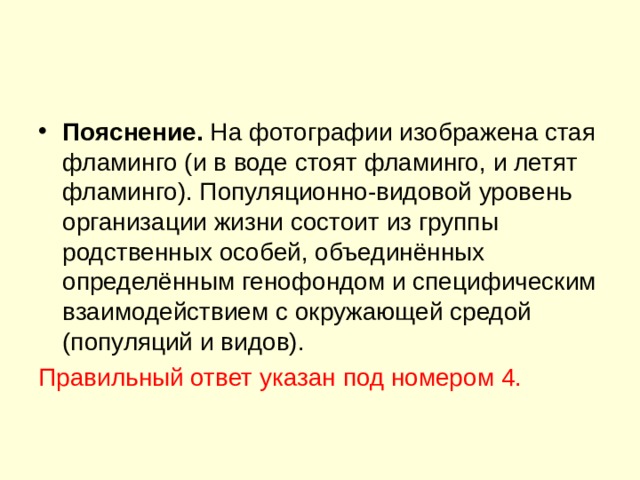 Пояснение. На фотографии изображена стая фламинго (и в воде стоят фламинго, и летят фламинго). Популяционно-видовой уровень организации жизни состоит из группы родственных особей, объединённых определённым генофондом и специфическим взаимодействием с окружающей средой (популяций и видов). Правильный ответ указан под номером 4. 