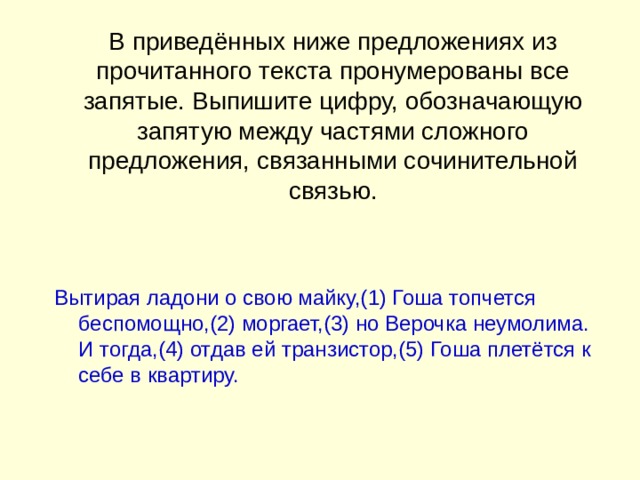 В приведённых ниже предложениях из прочитанного текста пронумерованы все запятые. Выпишите цифру, обозначающую запятую между частями сложного предложения, связанными сочинительной связью.    Вытирая ладони о свою майку,(1) Гоша топчется беспомощно,(2) моргает,(3) но Верочка неумолима. И тогда,(4) отдав ей транзистор,(5) Гоша плетётся к себе в квартиру.   