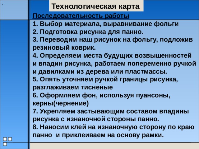 Технологическая карта . Последовательность работы 1. Выбор материала, выравнивание фольги 2. Подготовка рисунка для панно. 3. Переводим наш рисунок на фольгу, подложив резиновый коврик. 4. Определяем места будущих возвышенностей и впадин рисунка, работаем попеременно ручкой и давилками из дерева или пластмассы. 5. Опять уточняем ручкой границы рисунка, разглаживаем тисненые 6. Оформляем фон, используя пуансоны, керны(чернение) 7. Укрепляем застывающим составом впадины рисунка с изнаночной стороны панно. 8. Наносим клей на изнаночную сторону по краю панно и приклеиваем на основу рамки. 