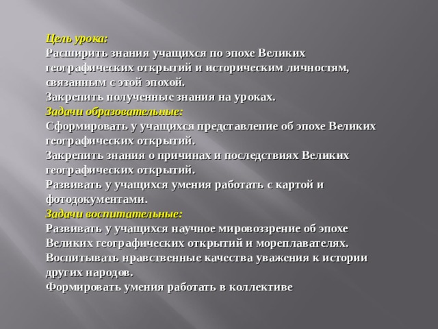 Цель урока:  Расширить знания учащихся по эпохе Великих географических открытий и историческим личностям, связанным с этой эпохой.  Закрепить полученные знания на уроках.  Задачи образовательные:  Сформировать у учащихся представление об эпохе Великих географических открытий.  Закрепить знания о причинах и последствиях Великих географических открытий.  Развивать у учащихся умения работать с картой и фотодокументами.  Задачи воспитательные:  Развивать у учащихся научное мировоззрение об эпохе Великих географических открытий и мореплавателях.  Воспитывать нравственные качества уважения к истории других народов.  Формировать умения работать в коллективе   