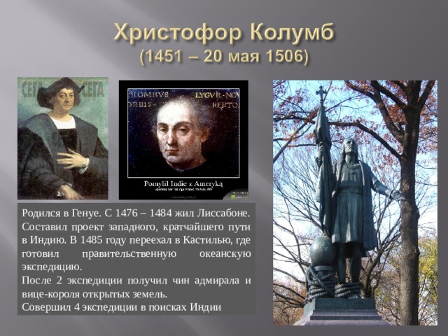 Родился в Генуе. С 1476 – 1484 жил Лиссабоне. Составил проект западного, кратчайшего пути в Индию. В 1485 году переехал в Кастилью, где готовил правительственную океанскую экспедицию. После 2 экспедиции получил чин адмирала и вице-короля открытых земель. Совершил 4 экспедиции в поисках Индии 