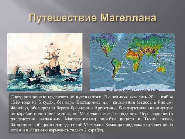 Совершил первое кругосветное путешествие. Экспедиция началась 20 сентября 1519 года на 5 судах, без карт. Высадились для пополнения запасов в Рио-де-Женейро, обследовали берега Бразилии и Аргентины. В антарктических широтах на корабле произошел мятеж, но Магеллан смог его подавить. Через пролив (в последствии названным Магеллановым) корабли попали в Тихий океан, Филиппинский архипелаг, где погиб Магеллан. Команда продолжала движение на запад и в Испанию вернулись только 2 корабля. 