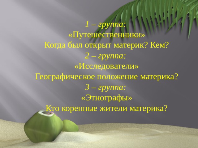 1 – группа: «Путешественники» Когда был открыт материк? Кем? 2 – группа: «Исследователи» Географическое положение материка? 3 – группа: «Этнографы» Кто коренные жители материка? 