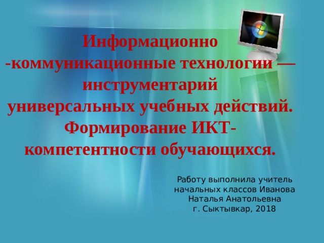 Информационно -коммуникационные технологии — инструментарий универсальных учебных действий. Формирование ИКТ- компетентности обучающихся. Работу выполнила учитель начальных классов Иванова Наталья Анатольевна г. Сыктывкар, 2018 