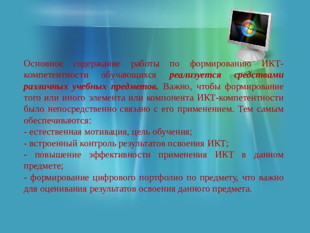 Основное содержание работы по формированию ИКТ-компетентности обучающихся реализуется средствами различных учебных предметов. Важно, чтобы формирование того или иного элемента или компонента ИКТ-компетентности было непосредственно связано с его применением. Тем самым обеспечиваются: - естественная мотивация, цель обучения; - встроенный контроль результатов освоения ИКТ; - повышение эффективности применения ИКТ в данном предмете; - формирование цифрового портфолио по предмету, что важно для оценивания результатов освоения данного предмета. 