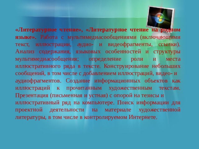 «Литературное чтение», «Литературное чтение на родном языке». Работа с мультимедиасообщениями (включающими текст, иллюстрации, аудио- и видеофрагменты, ссылки). Анализ содержания, языковых особенностей и структуры мультимедиасообщения; определение роли и места иллюстративного ряда в тексте. Конструирование небольших сообщений, в том числе с добавлением иллюстраций, видео- и аудиофрагментов. Создание информационных объектов как иллюстраций к прочитанным художественным текстам. Презентация (письменная и устная) с опорой на тезисы и иллюстративный ряд на компьютере. Поиск информации для проектной деятельности на материале художественной литературы, в том числе в контролируемом Интернете. 