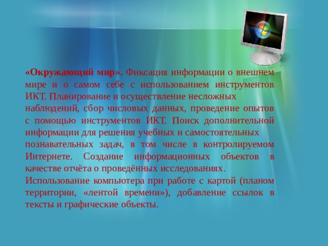 «Окружающий мир». Фиксация информации о внешнем мире и о самом себе с использованием инструментов ИКТ. Планирование и осуществление несложных наблюдений, сбор числовых данных, проведение опытов с помощью инструментов ИКТ. Поиск дополнительной информации для решения учебных и самостоятельных познавательных задач, в том числе в контролируемом Интернете. Создание информационных объектов в качестве отчёта о проведённых исследованиях. Использование компьютера при работе с картой (планом территории, «лентой времени»), добавление ссылок в тексты и графические объекты. 