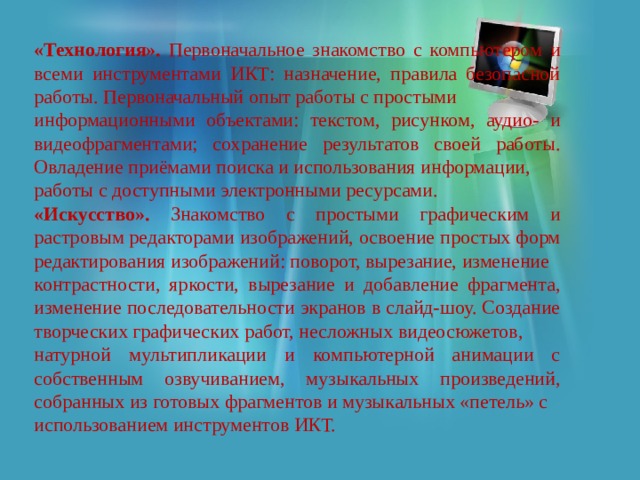 «Технология». Первоначальное знакомство с компьютером и всеми инструментами ИКТ: назначение, правила безопасной работы. Первоначальный опыт работы с простыми информационными объектами: текстом, рисунком, аудио- и видеофрагментами; сохранение результатов своей работы. Овладение приёмами поиска и использования информации, работы с доступными электронными ресурсами. «Искусство». Знакомство с простыми графическим и растровым редакторами изображений, освоение простых форм редактирования изображений: поворот, вырезание, изменение контрастности, яркости, вырезание и добавление фрагмента, изменение последовательности экранов в слайд-шоу. Создание творческих графических работ, несложных видеосюжетов, натурной мультипликации и компьютерной анимации с собственным озвучиванием, музыкальных произведений, собранных из готовых фрагментов и музыкальных «петель» с использованием инструментов ИКТ. 