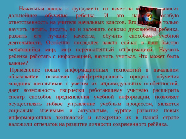  Начальная школа – фундамент, от качества которого зависит дальнейшее обучение ребенка. И это налагает особую ответственность на учителя начальных классов. Его задача не только научить читать, писать, но и заложить основы духовности ребенка, развить его лучшие качества, обучить способам учебной деятельности. Особенно последнее важно сейчас в наш быстро меняющийся мир, мир переполненный информацией. Научить ребенка работать с информацией, научить учиться. Что может быть важнее?   Применение новых информационных технологий в начальном образовании позволяет дифференцировать процесс обучения младших школьников с учетом их индивидуальных особенностей, дает возможность творчески работающему учителю расширить спектр способов предъявления учебной информации, позволяет осуществлять гибкое управление учебным процессом, является социально значимым и актуальным. Бурное развитие новых информационных технологий и внедрение их в нашей стране наложили отпечаток на развитие личности современного ребёнка. 