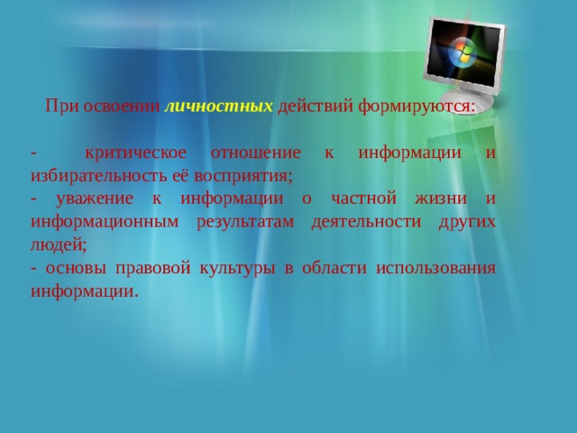  При освоении личностных действий формируются: - критическое отношение к информации и избирательность её восприятия; - уважение к информации о частной жизни и информационным результатам деятельности других людей; - основы правовой культуры в области использования информации. 