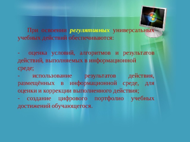  При освоении регулятивных универсальных учебных действий обеспечиваются: - оценка условий, алгоритмов и результатов действий, выполняемых в информационной среде; - использование результатов действия, размещённых в информационной среде, для оценки и коррекции выполненного действия; - создание цифрового портфолио учебных достижений обучающегося. 