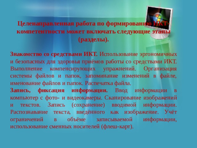 Целенаправленная работа по формированию ИКТ-компетентности может включать следующие этапы (разделы). Знакомство со средствами ИКТ. Использование эргономичных и безопасных для здоровья приёмов работы со средствами ИКТ. Выполнение компенсирующих упражнений. Организация системы файлов и папок, запоминание изменений в файле, именование файлов и папок. Распечатка файла. Запись, фиксация информации. Ввод информации в компьютер с фото- и видеокамеры. Сканирование изображений и текстов. Запись (сохранение) вводимой информации. Распознавание текста, введённого как изображение. Учёт ограничений в объёме записываемой информации, использование сменных носителей (флеш-карт). 