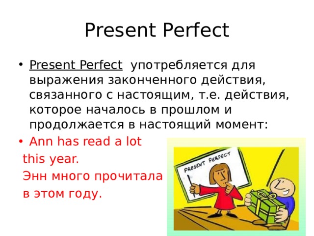 Present Perfect Present Perfect   употребляется для выражения законченного действия, связанного с настоящим, т.е. действия, которое началось в прошлом и продолжается в настоящий момент: Ann has read a lot  this year.  Энн много прочитала  в этом году. 