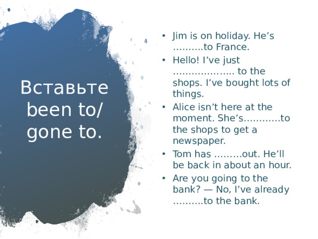 Jim is on holiday. He’s ……….to France. Hello! I’ve just ……………….. to the shops. I’ve bought lots of things. Alice isn’t here at the moment. She’s…………to the shops to get a newspaper. Tom has ………out. He’ll be back in about an hour. Are you going to the bank? — No, I’ve already ……….to the bank. Вставьте been to/ gone to.   