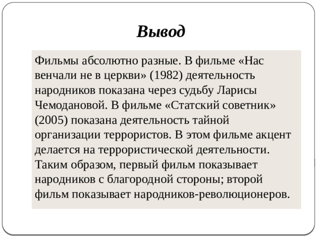 Вывод Фильмы абсолютно разные. В фильме «Нас венчали не в церкви» (1982) деятельность народников показана через судьбу Ларисы Чемодановой. В фильме «Статский советник» (2005) показана деятельность тайной организации террористов. В этом фильме акцент делается на террористической деятельности. Таким образом, первый фильм показывает народников с благородной стороны; второй фильм показывает народников-революционеров. 