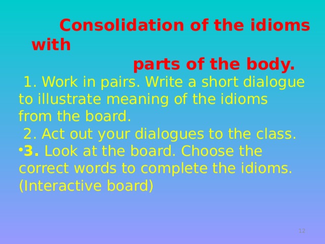   Consolidation of the idioms with  parts of the body.  1. Work in pairs. Write a short dialogue to illustrate meaning of the idioms from the board.  2. Act out your dialogues to the class. 3. Look at the board. Choose the correct words to complete the idioms. (Interactive board)   