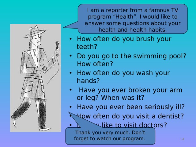 I am a reporter from a famous TV program “Health”. I would like to answer some questions about your health and health habits. How often do you brush your teeth? Do you go to the swimming pool? How often? How often do you wash your hands?  Have you ever broken your arm or leg? When was it? Have you ever been seriously ill? How often do you visit a dentist? Do you like to visit doctors? Thank you very much. Don’t forget to watch our program.   