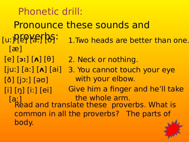 Phonetic drill: Pronounce these sounds and proverbs:   [u:] [e] [a:] [ ð ] [ æ ]  [e] [ ɔ: ] [ ʌ ] [θ]  [ ju: ] [a:] [ ʌ ] [ai]  [ ð ] [ jɔ:] [ əʊ]  [i] [ ŋ ] [i:] [ei] [a:] 1.Two heads are better than one. 2. Neck or nothing. 3. You cannot touch your eye with your elbow. Give him a finger and he’ll take the whole arm. Read and translate these proverbs. What is common in all the proverbs? The parts of body.  