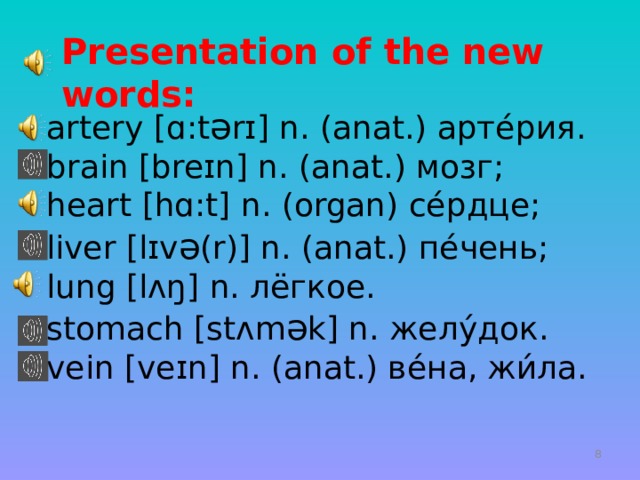  Presentation of the new words: artery [ ɑ :t ə r ɪ ] n. (anat.) арте́рия. brain [bre ɪ n] n. (anat.) мозг; heart [h ɑ :t] n. (organ) се́рдце; liver [ l ɪ v ə (r)] n. (anat.) пе́чень; lung [l ʌ ŋ] n. лёгкое. stomach [ st ʌ m ə k] n. желу́док. vein [ve ɪ n] n. (anat.) ве́на, жи́ла.   