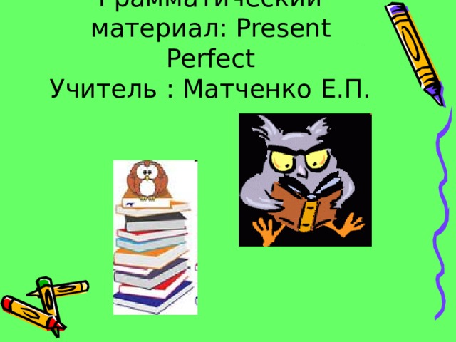Грамматический материал: Present Perfect  Учитель : Матченко Е.П. 