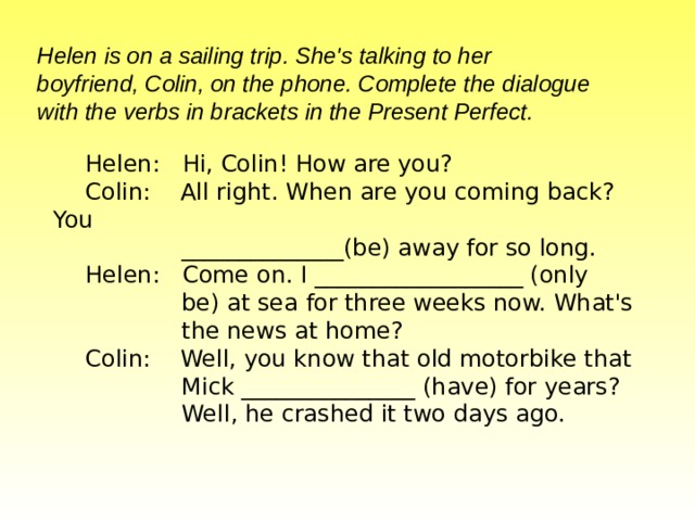Helen is on a sailing trip. She's talking to her  boyfriend, Colin, on the phone. Complete the dialogue  with the verbs in brackets in the Present Perfect.   Helen: Hi, Colin! How are you? Colin: All right. When are you coming back? You  ______________(be) away for so long. Helen: Come on. I __________________ (only    be) at sea for three weeks now. What's  the news  at home? Colin: Well, you know that old motorbike that   Mick  _______________ (have) for years?  Well, he crashed it two days ago.   