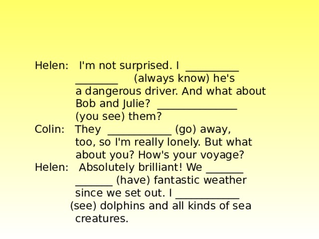 Helen: I'm not surprised. I __________  ________  (always know) he's  a dangerous driver. And what about  Bob and Julie? _______________   (you see) them? Colin: They ____________ (go) away,  too, so I'm really lonely. But what  about you? How's your voyage?  Helen: Absolutely brilliant! We _______  _______ (have) fantastic weather  since we set out. I ____________   (see) dolphins and all kinds of sea  creatures. 