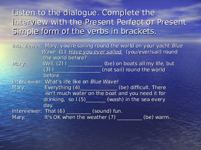 Listen to the dialogue. Complete the interview with the Present Perfect or Present Simple form of the verbs in brackets. Interviewer: Mary, you're sailing round the world on your yacht Blue  Wave. (1) Have you ever sailed (you/ever/sail) round  the world before? Mary: Well, (2) I ______________ (be) on boats all my life, but  (3) I_______________ ____ (not sail) round the world  before. Interviewer: What's life like on Blue Wave! Mary: Everything (4)_______________ (be) difficult. There  isn't much water on the boat and you need it for  drinking, so I (5)________ (wash) in the sea every  day. Interviewer: That (6) __________ (sound) fun. Mary: It's OK when the weather (7) __________ (be) warm.    