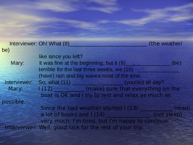  Interviewer: Oh! What (8)______________________ ____ (the weather/  be)  like since you left?  Mary: It was fine at the beginning, but it (9)_______________ (be)  terrible for the last three weeks,  we (10)  _____________ _  (have) rain and big waves most of the time. Interviewer:  So, what (11)  _________________  (you/do)  all day?  Mary: I (12) ___________ (make) sure that everything on the  boat is OK and I try to rest and relax as much as possible.  Since the bad weather started I (13) ____________ (read)    a lot of books and I (14) ______________ __ (not sleep)  very much. I'm tired, but I'm happy to continue. Interviewer: Well, good luck for the rest of your trip. 