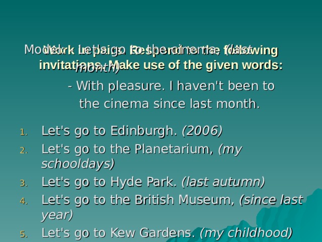   Work in pairs. Respond to the following invitations. Make use of the given words:     Model: - Let's go to the cinema, (last  month)  - With pleasure. I haven't been to  the cinema since last month. Let's go to Edinburgh. (2006) Let's go to the Planetarium, (my schooldays) Let's go to Hyde Park. (last autumn) Let's go to the British Museum, (since last year) Let's go to Kew Gardens. (my childhood) 