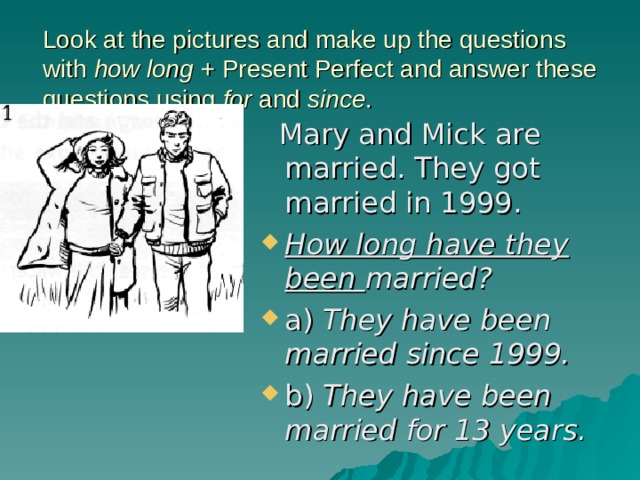 Look at the pictures and make up the questions with how long + Present Perfect and answer these questions using for and since .    Mary and Mick are married. They got married in 1999. How long have they been married? a) They have been married since 1999. b) They have been married for 13 years. 