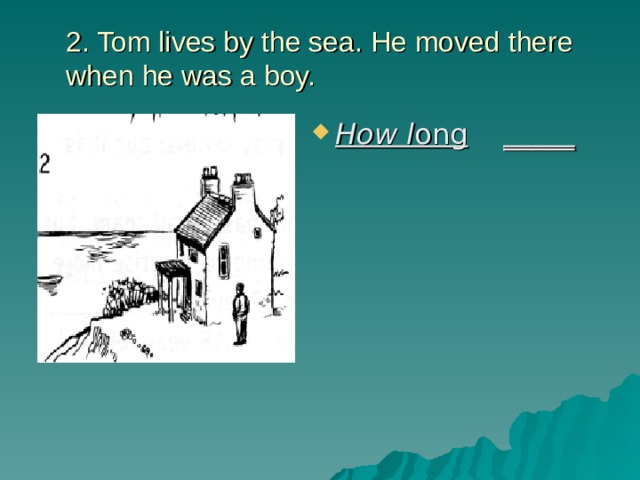 2. Tom lives by the sea. He moved there when he was a boy.   How l ong  _____ 