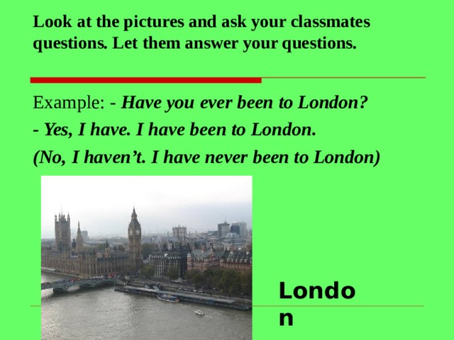 Look at the pictures and ask your classmates questions. Let them answer your questions.   Example: - Have you ever been to London? - Yes, I have. I have been to London. (No, I haven’t. I have never been to London)   London 