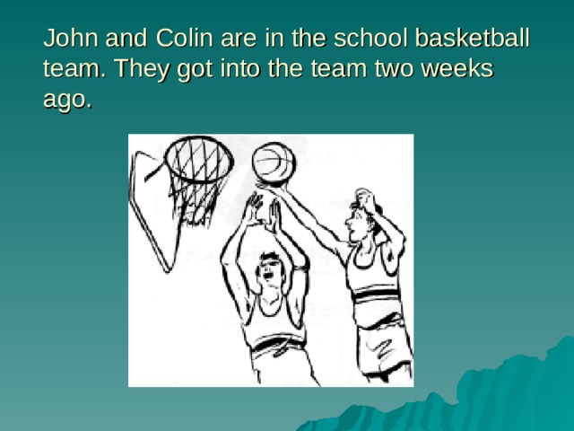 John and Colin are in the school basketball team. They got into the team two weeks ago. 