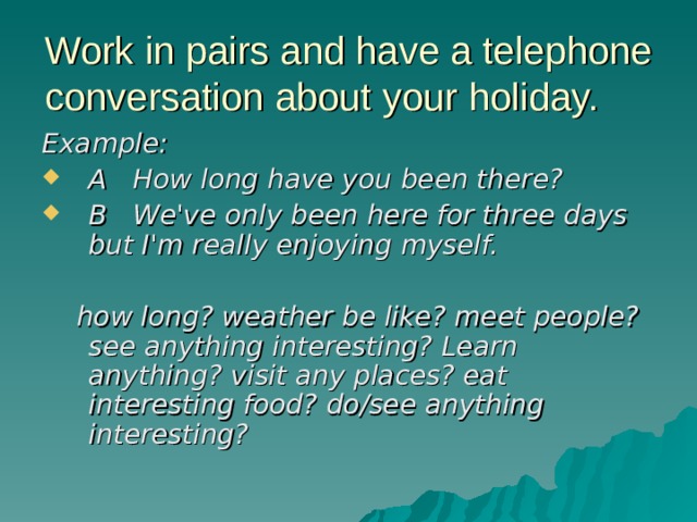 Work in pairs and have a telephone conversation about your holiday. Example: A How long have you been there? B We've only been here for three days but I'm really enjoying myself.   how long? weather be like? meet people? see anything interesting? Learn anything? visit any places? eat interesting food? do/see anything interesting?  