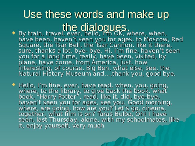 Use these words and make up  the dialogues. By train, travel, ever, hello, I’m OK, where, when, have been, haven’t seen you for ages, to Moscow, Red Square, the Tsar Bell, the Tsar Cannon, like it there, sure, thanks a lot, bye- bye. Hi, I’m fine, haven’t seen you for a long time, really, have been, visited, by plane, have come, from America, just, how interesting, of course, Big Ben, what else, see, the Natural History Museum and…,thank you, good bye. Hello, I’m fine, ever, have read, when, you, going, where, to the library, to give back the book, what book, “Harry Potter”, read, like it, did, bye-bye, haven’t seen you for ages, see you. Good morning, where, are going, how are you? Let’s go, cinema, together, what film is on? Taras Bulba, Oh! I have seen, last Thursday, alone, with my schoolmates, like it, enjoy yourself, very much 