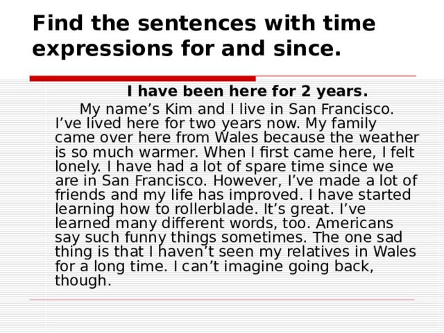 Find the sentences with time expressions for and since.   I have been here for 2 years.  My name’s Kim and I live in San Francisco. I’ve lived here for two years now. My family came over here from Wales because the weather is so much warmer. When I first came here, I felt lonely. I have had a lot of spare time since we are in San Francisco. However, I’ve made a lot of friends and my life has improved. I have started learning how to rollerblade. It’s great. I’ve learned many different words, too. Americans say such funny things sometimes. The one sad thing is that I haven’t seen my relatives in Wales for a long time. I can’t imagine going back, though. 
