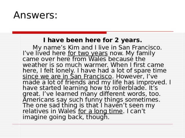 Answers:  I have been here for 2 years.  My name’s Kim and I live in San Francisco. I’ve lived here for two years now. My family came over here from Wales because the weather is so much warmer. When I first came here, I felt lonely. I have had a lot of spare time since we are in San Francisco . However, I’ve made a lot of friends and my life has improved. I have started learning how to rollerblade. It’s great. I’ve learned many different words, too. Americans say such funny things sometimes. The one sad thing is that I haven’t seen my relatives in Wales for a long time . I can’t imagine going back, though. 