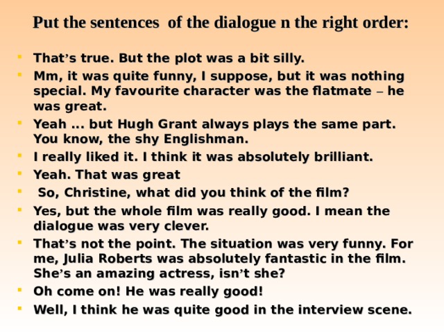 Put the sentences of the dialogue n the right order: That ’ s true. But the plot was a bit silly. Mm, it was quite funny, I suppose, but it was nothing special. My favourite character was the flatmate – he was great. Yeah ... but Hugh Grant always plays the same part. You know, the shy Englishman. I really liked it. I think it was absolutely brilliant. Yeah. That was great   So, Christine, what did you think of the film? Yes, but the whole film was really good. I mean the dialogue was very clever. That ’ s not the point. The situation was very funny. For me, Julia Roberts was absolutely fantastic in the film. She ’ s an amazing actress, isn ’ t she? Oh come on! He was really good!  Well, I think he was quite good in the interview scene.  